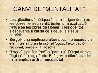 CANVI DE “MENTALITAT” Les qüestions “teòriques”, com l’origen de totes les coses i el seu sentit, tenien una explicació  mítica  en les obres de Homer i Hesíode: tot s’esdevenia a causa dels déus i els seus capricis. Sorgeix una explicació alternativa, no basada en els mites sinó en la raó, el  logos , l’explicació racional, sorgeix la filosofia. “ Logos ” significa “raó” o “paraula”. D’aquí deriva “lògica”, “filologia”, etc. El  logos , a diferència del mite, implica  ordre i necessitat . 