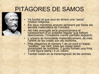 PITÀGORES DE SAMOS Va fundar el que avui en diríem una “secta” místico-religiosa. Els seus membres anaven aprenent per fases els secrets matemàtics de l’univers. Als més avençats se’ls proporcionava el coneixement d’un poliedre regular que tothom desconeixia: l’icosaedre (veure pantalla següent). L’univers és formulable matemàticament, és més, l’arkhé de les coses són els nombres. Pels pitagòrics el número 1 és un punt a l’espai, “existeix”, per tant, totes les coses estan compostes de nombres. 2 punts formen una línia, 3 una figura plana i 4 un volum. També creien en la transmigració de les ànimes. 