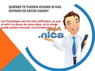 QUIÉNES TE PUEDEN AYUDAR SI HAS
SUFRIDO DE ESTOS CASOS?
Los Psicólogos son los más calificados, ya que
al sufrir un abuso de estos tipos, en la mente
puede quedar marcada con transtornos.
 