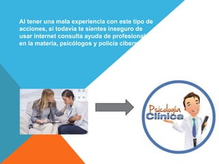 Al tener una mala experiencia con este tipo de
acciones, si todavía te sientes inseguro de
usar internet consulta ayuda de profesionales
en la materia, psicólogos y policía cibernética.
 