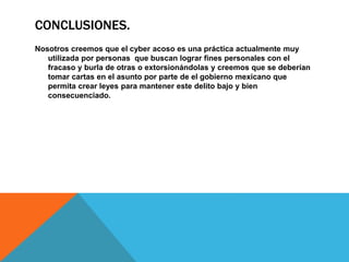 CONCLUSIONES.
Nosotros creemos que el cyber acoso es una práctica actualmente muy
utilizada por personas que buscan lograr fines personales con el
fracaso y burla de otras o extorsionándolas y creemos que se deberían
tomar cartas en el asunto por parte de el gobierno mexicano que
permita crear leyes para mantener este delito bajo y bien
consecuenciado.
 