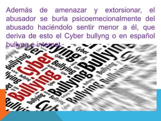 Además de amenazar y extorsionar, el
abusador se burla psicoemecionalmente del
abusado haciéndolo sentir menor a él, que
deriva de esto el Cyber bullyng o en español
bullyng e internet.
 