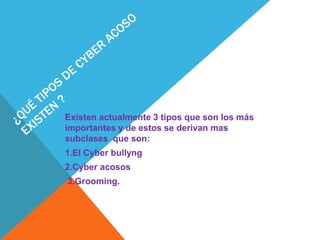 Existen actualmente 3 tipos que son los más
importantes y de estos se derivan mas
subclases que son:
1.El Cyber bullyng
2.Cyber acosos
3.Grooming.
 
