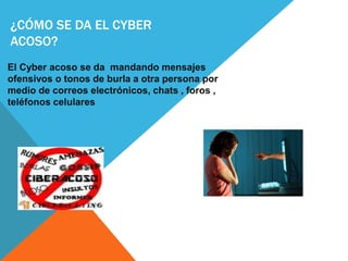 ¿CÓMO SE DA EL CYBER
ACOSO?
El Cyber acoso se da mandando mensajes
ofensivos o tonos de burla a otra persona por
medio de correos electrónicos, chats , foros ,
teléfonos celulares
 