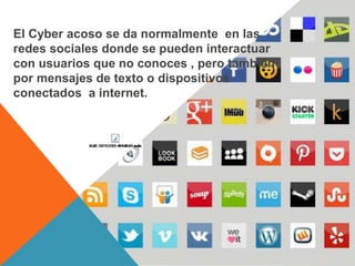 El Cyber acoso se da normalmente en las
redes sociales donde se pueden interactuar
con usuarios que no conoces , pero también
por mensajes de texto o dispositivos
conectados a internet.
 