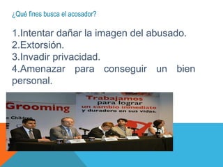 ¿Qué fines busca el acosador?
1.Intentar dañar la imagen del abusado.
2.Extorsión.
3.Invadir privacidad.
4.Amenazar para conseguir un bien
personal.
 