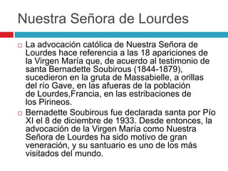 Nuestra Señora de Lourdes
   La advocación católica de Nuestra Señora de
    Lourdes hace referencia a las 18 apariciones de
    la Virgen María que, de acuerdo al testimonio de
    santa Bernadette Soubirous (1844-1879),
    sucedieron en la gruta de Massabielle, a orillas
    del río Gave, en las afueras de la población
    de Lourdes,Francia, en las estribaciones de
    los Pirineos.
   Bernadette Soubirous fue declarada santa por Pío
    XI el 8 de diciembre de 1933. Desde entonces, la
    advocación de la Virgen María como Nuestra
    Señora de Lourdes ha sido motivo de gran
    veneración, y su santuario es uno de los más
    visitados del mundo.
 