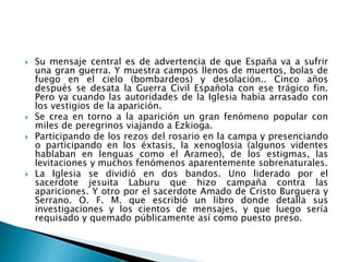  Su mensaje central es de advertencia de que España va a sufrir
una gran guerra. Y muestra campos llenos de muertos, bolas de
fuego en el cielo (bombardeos) y desolación.. Cinco años
después se desata la Guerra Civil Española con ese trágico fin.
Pero ya cuando las autoridades de la Iglesia había arrasado con
los vestigios de la aparición.
 Se crea en torno a la aparición un gran fenómeno popular con
miles de peregrinos viajando a Ezkioga.
 Participando de los rezos del rosario en la campa y presenciando
o participando en los éxtasis, la xenoglosia (algunos videntes
hablaban en lenguas como el Arameo), de los estigmas, las
levitaciones y muchos fenómenos aparentemente sobrenaturales.
 La Iglesia se dividió en dos bandos. Uno liderado por el
sacerdote jesuita Laburu que hizo campaña contra las
apariciones. Y otro por el sacerdote Amado de Cristo Burguera y
Serrano. O. F. M. que escribió un libro donde detalla sus
investigaciones y los cientos de mensajes, y que luego sería
requisado y quemado públicamente así como puesto preso.
 
