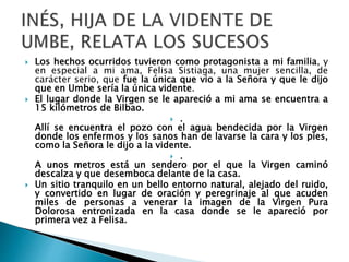 Los hechos ocurridos tuvieron como protagonista a mi familia, y
en especial a mi ama, Felisa Sistiaga, una mujer sencilla, de
carácter serio, que fue la única que vio a la Señora y que le dijo
que en Umbe sería la única vidente.
 El lugar donde la Virgen se le apareció a mi ama se encuentra a
15 kilómetros de Bilbao.
 .
Allí se encuentra el pozo con el agua bendecida por la Virgen
donde los enfermos y los sanos han de lavarse la cara y los pies,
como la Señora le dijo a la vidente.
 .
A unos metros está un sendero por el que la Virgen caminó
descalza y que desemboca delante de la casa.
 Un sitio tranquilo en un bello entorno natural, alejado del ruido,
y convertido en lugar de oración y peregrinaje al que acuden
miles de personas a venerar la imagen de la Virgen Pura
Dolorosa entronizada en la casa donde se le apareció por
primera vez a Felisa.
 
