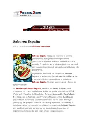 Saborea España
22.07.10 | 15:13. Archivado en Cocina, Ocio, viajes, hoteles
Saborea España nace para potenciar el turismo
gastronómico, trabajando el concepto cultura
gastronómica española auténtica y vinculada a cada
territorio. En realidad, es la primera plataforma nacional,
con vocación internacional, para potenciar el turismo y la
gastronomía.
Bajo el lema “Descubre los secretos de Saborea
España” el restaurante Pedro Larumbe de Madrid fue
el escenario de la presentación de la plataforma
Saborea España. Sí, dirán ustedes, pero ¿de qué se
trata? Veámoslo.
La Asociación Saborea España, presidida por Pedro Subijana, está
compuesta por cuatro entidades de ámbito nacional e internacional: FEHR
(Federación Española de Hostelería y Turismo), Asociación Española de
Destinos para la Promoción del Turismo Gastronómico, Eurotoques
(organización europea de cocineros compuesta por los chefs de mayor
prestigio) y Facyre (asociación de cocineros y reposteros de España). El
trabajo en red de los cuatro ha permitido el nacimiento de Saborea España
con un objetivo común: transformar los productos gastronómicos en
experiencias turísticas de gran valor, únicas y especializadas.
 
