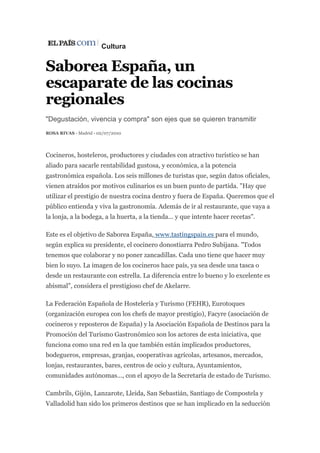 Cultura
Saborea España, un
escaparate de las cocinas
regionales
"Degustación, vivencia y compra" son ejes que se quieren transmitir
ROSA RIVAS - Madrid - 02/07/2010
Cocineros, hosteleros, productores y ciudades con atractivo turístico se han
aliado para sacarle rentabilidad gustosa, y económica, a la potencia
gastronómica española. Los seis millones de turistas que, según datos oficiales,
vienen atraídos por motivos culinarios es un buen punto de partida. "Hay que
utilizar el prestigio de nuestra cocina dentro y fuera de España. Queremos que el
público entienda y viva la gastronomía. Además de ir al restaurante, que vaya a
la lonja, a la bodega, a la huerta, a la tienda... y que intente hacer recetas".
Este es el objetivo de Saborea España, www.tastingspain.es para el mundo,
según explica su presidente, el cocinero donostiarra Pedro Subijana. "Todos
tenemos que colaborar y no poner zancadillas. Cada uno tiene que hacer muy
bien lo suyo. La imagen de los cocineros hace país, ya sea desde una tasca o
desde un restaurante con estrella. La diferencia entre lo bueno y lo excelente es
abismal", considera el prestigioso chef de Akelarre.
La Federación Española de Hostelería y Turismo (FEHR), Eurotoques
(organización europea con los chefs de mayor prestigio), Facyre (asociación de
cocineros y reposteros de España) y la Asociación Española de Destinos para la
Promoción del Turismo Gastronómico son los actores de esta iniciativa, que
funciona como una red en la que también están implicados productores,
bodegueros, empresas, granjas, cooperativas agrícolas, artesanos, mercados,
lonjas, restaurantes, bares, centros de ocio y cultura, Ayuntamientos,
comunidades autónomas..., con el apoyo de la Secretaría de estado de Turismo.
Cambrils, Gijón, Lanzarote, Lleida, San Sebastián, Santiago de Compostela y
Valladolid han sido los primeros destinos que se han implicado en la seducción
 