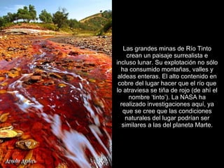 Las grandes minas de Río Tinto crean un paisaje surrealista e incluso lunar. Su explotación no sólo ha consumido montañas, valles y aldeas enteras. El alto contenido en cobre del lugar hacer que el río que lo atraviesa se tiña de rojo (de ahí el nombre ‘tinto’). La NASA ha realizado investigaciones aquí, ya que se cree que las condiciones naturales del lugar podrían ser similares a las del planeta Marte. 