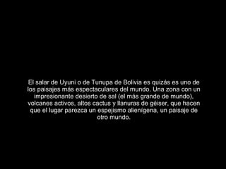 El salar de Uyuni o de Tunupa de Bolivia es quizás es uno de los paisajes más espectaculares del mundo. Una zona con un impresionante desierto de sal (el más grande de mundo), volcanes activos, altos cactus y llanuras de géiser, que hacen que el lugar parezca un espejismo alienígena, un paisaje de otro mundo. 