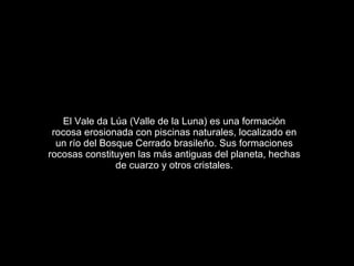 El Vale da Lúa (Valle de la Luna) es una formación rocosa erosionada con piscinas naturales, localizado en un río del Bosque Cerrado brasileño. Sus formaciones rocosas constituyen las más antiguas del planeta, hechas de cuarzo y otros cristales. 