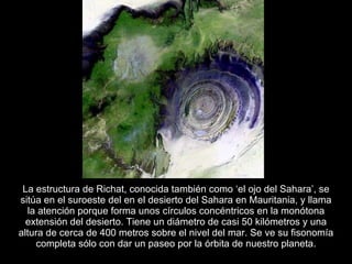La estructura de Richat, conocida también como ‘el ojo del Sahara’, se sitúa en el suroeste del en el desierto del Sahara en Mauritania, y llama la atención porque forma unos círculos concéntricos en la monótona extensión del desierto. Tiene un diámetro de casi 50 kilómetros y una altura de cerca de 400 metros sobre el nivel del mar. Se ve su fisonomía completa sólo con dar un paseo por la órbita de nuestro planeta. 