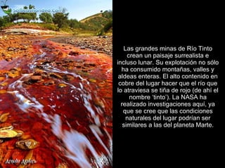 Las grandes minas de Río Tinto crean un paisaje surrealista e incluso lunar. Su explotación no sólo ha consumido montañas, valles y aldeas enteras. El alto contenido en cobre del lugar hacer que el río que lo atraviesa se tiña de rojo (de ahí el nombre ‘tinto’). La NASA ha realizado investigaciones aquí, ya que se cree que las condiciones naturales del lugar podrían ser similares a las del planeta Marte. 