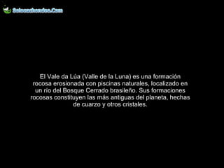 El Vale da Lúa (Valle de la Luna) es una formación rocosa erosionada con piscinas naturales, localizado en un río del Bosque Cerrado brasileño. Sus formaciones rocosas constituyen las más antiguas del planeta, hechas de cuarzo y otros cristales. 