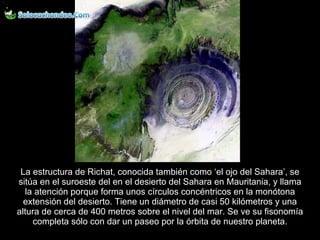 La estructura de Richat, conocida también como ‘el ojo del Sahara’, se sitúa en el suroeste del en el desierto del Sahara en Mauritania, y llama la atención porque forma unos círculos concéntricos en la monótona extensión del desierto. Tiene un diámetro de casi 50 kilómetros y una altura de cerca de 400 metros sobre el nivel del mar. Se ve su fisonomía completa sólo con dar un paseo por la órbita de nuestro planeta. 