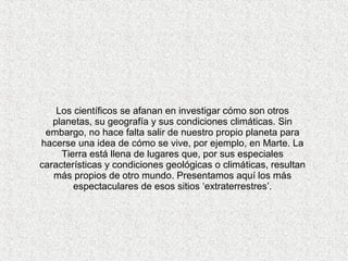 Los científicos se afanan en investigar cómo son otros
   planetas, su geografía y sus condiciones climáticas. Sin
 embargo, no hace falta salir de nuestro propio planeta para
hacerse una idea de cómo se vive, por ejemplo, en Marte. La
     Tierra está llena de lugares que, por sus especiales
características y condiciones geológicas o climáticas, resultan
   más propios de otro mundo. Presentamos aquí los más
        espectaculares de esos sitios ‘extraterrestres’.
 