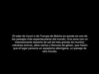El salar de Uyuni o de Tunupa de Bolivia es quizás es uno de
los paisajes más espectaculares del mundo. Una zona con un
   impresionante desierto de sal (el más grande de mundo),
volcanes activos, altos cactus y llanuras de géiser, que hacen
 que el lugar parezca un espejismo alienígena, un paisaje de
                          otro mundo.
 
