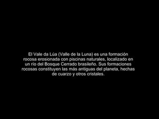 El Vale da Lúa (Valle de la Luna) es una formación
 rocosa erosionada con piscinas naturales, localizado en
  un río del Bosque Cerrado brasileño. Sus formaciones
rocosas constituyen las más antiguas del planeta, hechas
                de cuarzo y otros cristales.
 