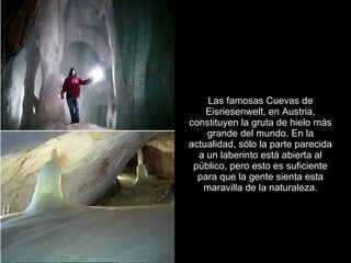 Las famosas Cuevas de
    Eisriesenwelt, en Austria,
constituyen la gruta de hielo más
    grande del mundo. En la
actualidad, sólo la parte parecida
  a un laberinto está abierta al
 público, pero esto es suficiente
  para que la gente sienta esta
   maravilla de la naturaleza.
 