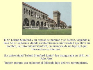 El Sr. Leland Stanford y su esposa se pararon y se fueron, viajando a
Palo Alto, California, donde establecieron la universidad que lleva su
nombre, la Universidad Stanford, en memoria de un hijo del que
Harvard no se interesó. 
[La universidad 'Leland Stanford Junior' fue inaugurada en 1891, en
Palo Alto.
'Junior' porque era en honor al fallecido hijo del rico terrateniente .

 