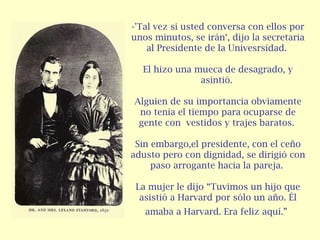 -'Tal vez si usted conversa con ellos por unos minutos, se irán‘, dijo la secretaria al Presidente de la Univesrsidad.  El hizo una mueca de desagrado, y asintió.  Alguien de su importancia obviamente no tenía el tiempo para ocuparse de gente con  vestidos y trajes baratos.  Sin embargo,el presidente, con el ceño adusto pero con dignidad, se dirigió con paso arrogante hacia la pareja.  La mujer le dijo “Tuvimos un hijo que asistió a Harvard por sólo un año. Él amaba a Harvard. Era feliz aquí.”   