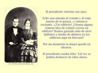 El presidente entornó sus ojos.  Echó una mirada al vestido y al traje barato de la pareja , y entonces exclamó: -¡¡'Un edificio!! ¿Tienen alguna remota idea de cuánto cuesta un edificio? Hemos gastado más de siete millones y medio de dólares en los edificios aquí en Harvard!'   Por un momento la mujer quedó en silencio.  El presidente estaba feliz. Tal vez se podría deshacer de ellos ahora. 