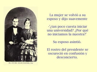 La mujer se volvió a su esposo y dijo suavemente  -'¿tan poco cuesta iniciar una universidad? ¿Por qué no iniciamos la nuestra?'  Su esposo asintió.  El rostro del presidente se oscureció en confusión y desconcierto.   