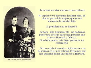 - Pero hará un año, murió en un accidente.

Mi esposo y yo deseamos levantar algo, en
   alguna parte del campus, que sea en
        memoria de nuestro hijo.

       El presidente no se interesó.

- Señora - dijo ásperamente - no podemos
poner una estatua para cada persona que
         asista a Harvard y fallezca.
 Si lo hiciéramos, este lugar parecería un
                 cementerio.

- Oh no -explicó la mujer rápidamente - no
deseamos erigir una estatua. Pensamos que
 nos gustaría donar un edificio a Harvard.
 