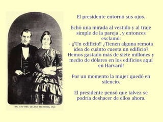 El presidente entornó sus ojos.

 Echó una mirada al vestido y al traje
     simple de la pareja , y entonces
                  exclamó:
- ¡¡'Un edificio!! ¿Tienen alguna remota
    idea de cuánto cuesta un edificio?
Hemos gastado más de siete millones y
medio de dólares en los edificios aquí
                en Harvard!

 Por un momento la mujer quedó en
            silencio.

   El presidente pensó que talvez se
    podría deshacer de ellos ahora.
 
