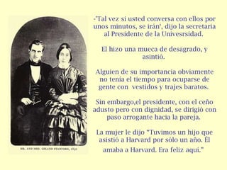-'Tal vez si usted conversa con ellos por
unos minutos, se irán‘, dijo la secretaria
    al Presidente de la Univesrsidad.

  El hizo una mueca de desagrado, y
               asintió.

Alguien de su importancia obviamente
 no tenía el tiempo para ocuparse de
 gente con vestidos y trajes baratos.

 Sin embargo,el presidente, con el ceño
adusto pero con dignidad, se dirigió con
     paso arrogante hacia la pareja.

 La mujer le dijo “Tuvimos un hijo que
  asistió a Harvard por sólo un año. Él
   amaba a Harvard. Era feliz aquí.”
 