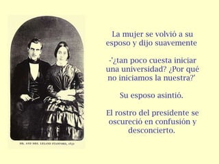 La mujer se volvió a su
esposo y dijo suavemente
-'¿tan poco cuesta iniciar
una universidad? ¿Por qué
no iniciamos la nuestra?'
Su esposo asintió.
El rostro del presidente se
oscureció en confusión y
desconcierto.
 