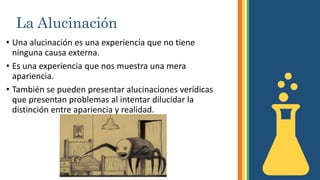 La Alucinación
• Una alucinación es una experiencia que no tiene
ninguna causa externa.
• Es una experiencia que nos muestra una mera
apariencia.
• También se pueden presentar alucinaciones verídicas
que presentan problemas al intentar dilucidar la
distinción entre apariencia y realidad.
 