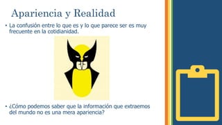 Apariencia y Realidad
• La confusión entre lo que es y lo que parece ser es muy
frecuente en la cotidianidad.
• ¿Cómo podemos saber que la información que extraemos
del mundo no es una mera apariencia?
 