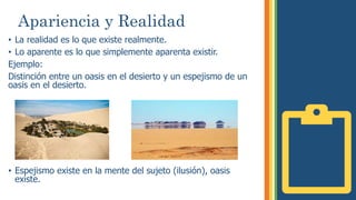 Apariencia y Realidad
• La realidad es lo que existe realmente.
• Lo aparente es lo que simplemente aparenta existir.
Ejemplo:
Distinción entre un oasis en el desierto y un espejismo de un
oasis en el desierto.
• Espejismo existe en la mente del sujeto (ilusión), oasis
existe.
 