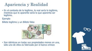 Apariencia y Realidad
• En el contexto de lo legítimo, lo real sería lo legítimo,
mientras que lo aparente sería lo que aparenta ser
legítimo.
Ejemplo
Billete legítimo y un Billete falso
• Son idénticos en todas sus propiedades menos en una,
sólo uno de ellos es fabricado por el banco emisor.
 