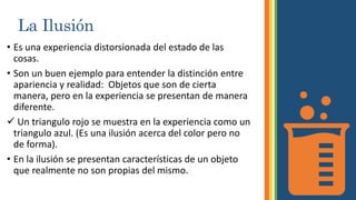 La Ilusión
• Es una experiencia distorsionada del estado de las
cosas.
• Son un buen ejemplo para entender la distinción entre
apariencia y realidad: Objetos que son de cierta
manera, pero en la experiencia se presentan de manera
diferente.
 Un triangulo rojo se muestra en la experiencia como un
triangulo azul. (Es una ilusión acerca del color pero no
de forma).
• En la ilusión se presentan características de un objeto
que realmente no son propias del mismo.
 