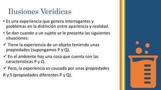 Ilusiones Verídicas
• Es una experiencia que genera interrogantes y
problemas en la distinción entre apariencia y realidad.
• Se dan cuando a un sujeto se le presenta las siguientes
situaciones:
 Tiene la experiencia de un objeto teniendo unas
propiedades (supongamos P y Q).
 En el ambiente hay una cosa que cuenta con las
características P y Q.
 Pero, la experiencia es causada por unas propiedades
R y S (propiedades diferentes P y Q).
 
