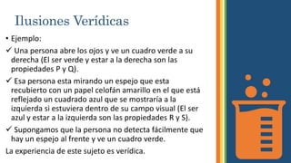 Ilusiones Verídicas
• Ejemplo:
 Una persona abre los ojos y ve un cuadro verde a su
derecha (El ser verde y estar a la derecha son las
propiedades P y Q).
 Esa persona esta mirando un espejo que esta
recubierto con un papel celofán amarillo en el que está
reflejado un cuadrado azul que se mostraría a la
izquierda si estuviera dentro de su campo visual (El ser
azul y estar a la izquierda son las propiedades R y S).
 Supongamos que la persona no detecta fácilmente que
hay un espejo al frente y ve un cuadro verde.
La experiencia de este sujeto es verídica.
 