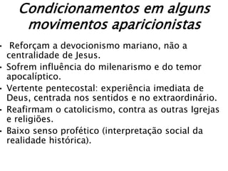 Condicionamentos em alguns
     movimentos aparicionistas
• Reforçam a devocionismo mariano, não a
  centralidade de Jesus.
• Sofrem influência do milenarismo e do temor
  apocalíptico.
• Vertente pentecostal: experiência imediata de
  Deus, centrada nos sentidos e no extraordinário.
• Reafirmam o catolicismo, contra as outras Igrejas
  e religiões.
• Baixo senso profético (interpretação social da
  realidade histórica).
 