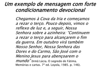 Um exemplo de mensagem com forte
   condicionamento devocional
   Chegamos à Cova da Iria e começamos
   a rezar o terço. Pouco depois, vimos o
   reflexo de luz e, a seguir, Nossa
   Senhora sobre a azinheira: “Continuem
   a rezar o terço para alcançarem o fim
   da guerra. Em outubro virá também
   Nosso Senhor, Nossa Senhora das
   Dores e do Carmo, São José com o
   Menino Jesus para abençoarem o
   mundo” (Irmã Lúcia. O segredo de Fátima.
   Memórias e cartas. 7ª ed. Loyola, 1985. p. 146).
 