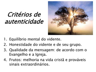 Critérios de
autenticidade

1. Equilíbrio mental do vidente.
2. Honestidade do vidente e de seu grupo.
3. Qualidade da mensagem: de acordo com o
   Evangelho e a Igreja.
4. Frutos: melhoria na vida cristã e prováveis
   sinais extraordinários.
 