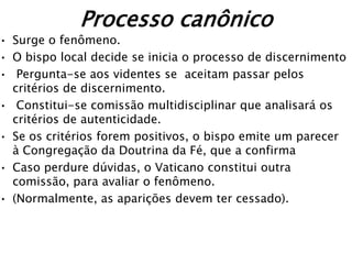 Processo canônico
• Surge o fenômeno.
• O bispo local decide se inicia o processo de discernimento
• Pergunta-se aos videntes se aceitam passar pelos
  critérios de discernimento.
• Constitui-se comissão multidisciplinar que analisará os
  critérios de autenticidade.
• Se os critérios forem positivos, o bispo emite um parecer
  à Congregação da Doutrina da Fé, que a confirma
• Caso perdure dúvidas, o Vaticano constitui outra
  comissão, para avaliar o fenômeno.
• (Normalmente, as aparições devem ter cessado).
 