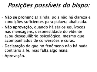 Posições possíveis do bispo:
• Não se pronunciar ainda, pois não há clareza e
  condições suficientes para palavra abalizada.
• Não aprovação, quando há sérios equívocos
  nas mensagens, desonestidade do vidente
  e/ou desequilíbrio psicológico, mesmo que
  acompanhados de conversões e curas.
• Declaração de que no fenômeno não há nada
  contrário à fé, mas falta algo mais.
• Aprovação.
 