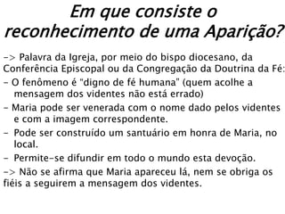 Em que consiste o
reconhecimento de uma Aparição?
-> Palavra da Igreja, por meio do bispo diocesano, da
Conferência Episcopal ou da Congregação da Doutrina da Fé:
- O fenômeno é “digno de fé humana” (quem acolhe a
   mensagem dos videntes não está errado)
- Maria pode ser venerada com o nome dado pelos videntes
   e com a imagem correspondente.
- Pode ser construído um santuário em honra de Maria, no
   local.
- Permite-se difundir em todo o mundo esta devoção.
-> Não se afirma que Maria apareceu lá, nem se obriga os
fiéis a seguirem a mensagem dos videntes.
 