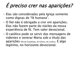 É preciso crer nas aparições?
• Elas são consideradas pela Igreja somente
  como dignas de “fé humana”.
• O fiel não é obrigado a crer em aparições.
  Elas não fazem parte do núcleo da nossa
  experiência de fé. Tem valor devocional.
• O católico pode se servir das mensagens de
  videntes e venerar Maria sob o título das
  aparições (NS de Guadalupe, de Fátima, de Lurdes). É algo
  legítimo, no horizonte devocional.
 
