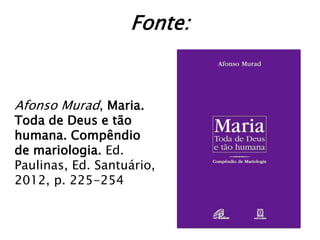 Fonte:


Afonso Murad, Maria.
Toda de Deus e tão
humana. Compêndio
de mariologia. Ed.
Paulinas, Ed. Santuário,
2012, p. 225-254
 