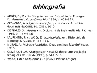 Bibliografia
• ADNÈS, P., Revelações privadas em: Dicionário de Teologia
  Fundamental, Vozes/Santuário, 1994, p. 853-855.
• CED-CNBB, Aparições e revelações particulares. Subsídios
  doutrinais da CNBB, Ed. CNBB, 2010.
• DE FIORES, S., Vidente em: Dicionário de Espiritualidade. Paulinas,
  1989, p.1177-1186
• LAURENTIN, R. et VASQUES, A., Aparições em: Dicionário de
  Mariologia. Paulus, p. 113-125.
• MURAD, A., Visões e Aparições. Deus continua falando? Vozes,
  1997.
• OLIVEIRA, J.L.M. Aparições de Nossa Senhora: uma avaliação
  teológica em: REB 56 (1996), p. 564-597.
• VV.AA, Estudios Marianos 52 (1987). (Vários artigos)
 